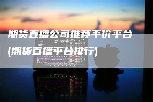 期货直播公司推荐平价平台(期货直播平台排行)-领航期货