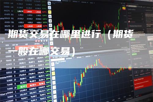 期货交易在哪里进行（期货一般在哪交易）-领航期货