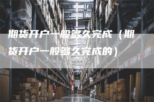 期货开户一般多久完成（期货开户一般多久完成的）-领航期货