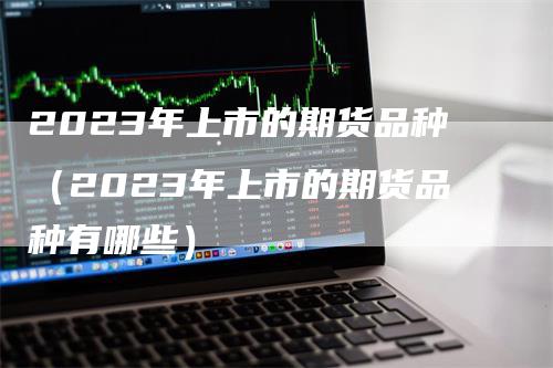 2023年上市的期货品种(2023年上市的期货品种有哪些)-领航期货