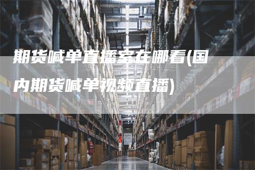 期货喊单直播室在哪看(国内期货喊单视频直播)-领航期货