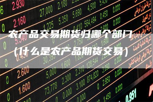 农产品交易期货归哪个部门（什么是农产品期货交易）-领航期货