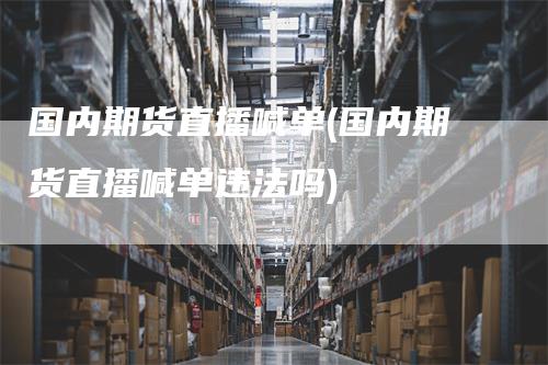 国内期货直播喊单(国内期货直播喊单违法吗)-领航期货
