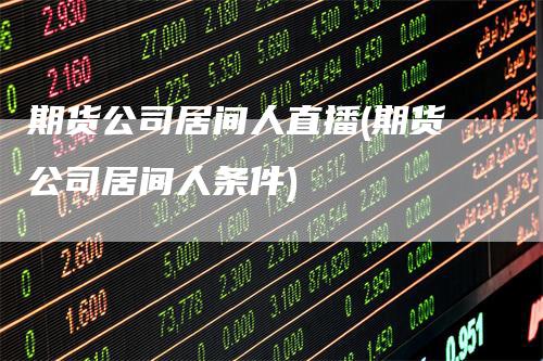 期货公司居间人直播(期货公司居间人条件)-领航期货