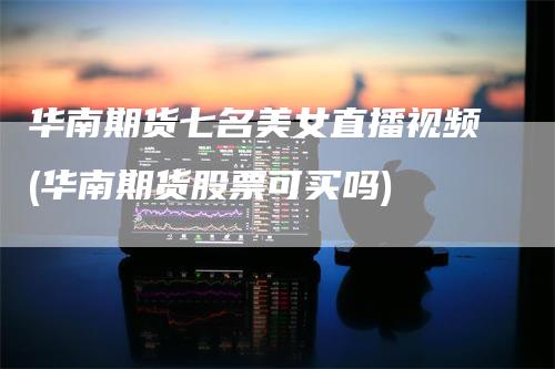 华南期货七名美女直播视频(华南期货股票可买吗)-领航期货