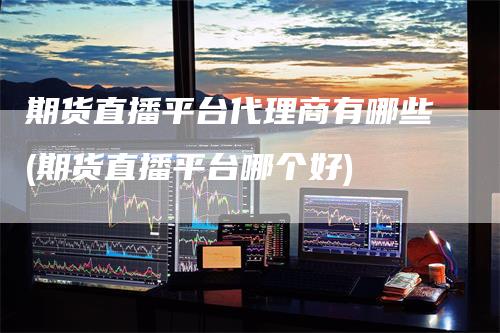 期货直播平台代理商有哪些(期货直播平台哪个好)