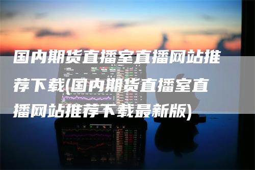 国内期货直播室直播网站推荐下载(国内期货直播室直播网站推荐下载最新版)-领航期货