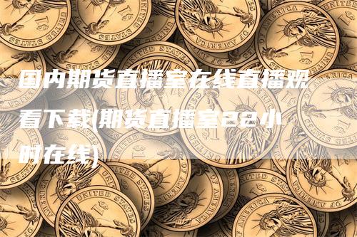 国内期货直播室在线直播观看下载(期货直播室22小时在线)-领航期货