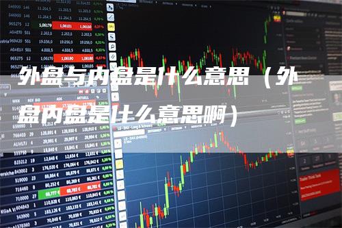 外盘与内盘是什么意思(外盘内盘是什么意思啊)-领航期货