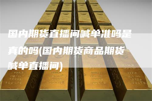 国内期货直播间喊单准吗是真的吗(国内期货商品期货喊单直播间)-领航期货