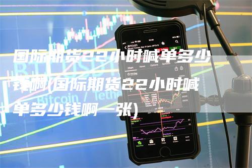 国际期货22小时喊单多少钱啊(国际期货22小时喊单多少钱啊一张)