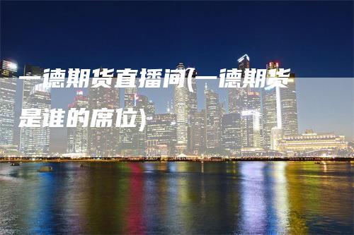 一德期货直播间(一德期货是谁的席位)-领航期货