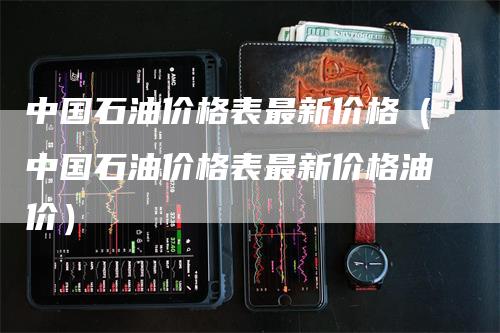 中国石油价格表最新价格（中国石油价格表最新价格油价）