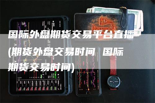 国际外盘期货交易平台直播(期货外盘交易时间 国际期货交易时间)