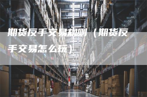 期货反手交易规则（期货反手交易怎么玩）-领航期货
