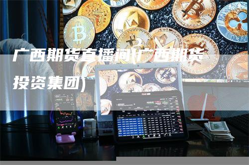 广西期货直播间(广西期货投资集团)-领航期货