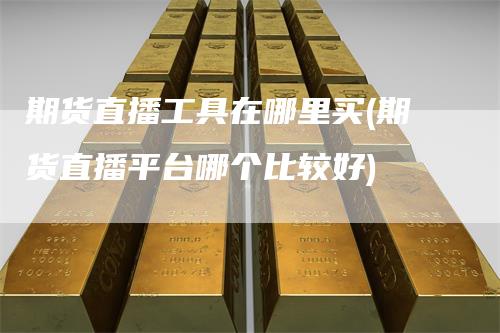 期货直播工具在哪里买(期货直播平台哪个比较好)-领航期货