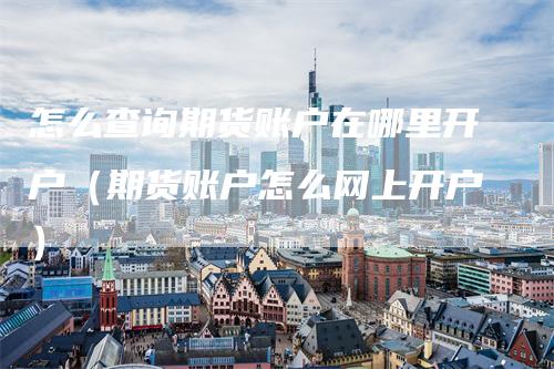 怎么查询期货账户在哪里开户（期货账户怎么网上开户）