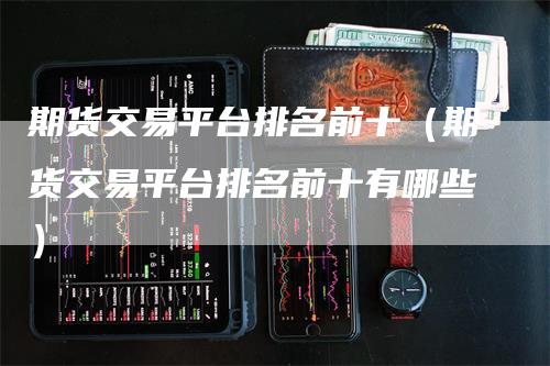 期货交易平台排名前十（期货交易平台排名前十有哪些）-领航期货