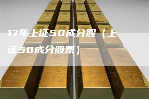 17年上证50成分股(上证50成分股票)-领航期货