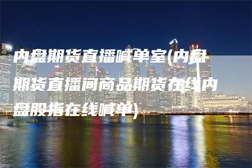 内盘期货直播喊单室(内盘期货直播间商品期货在线内盘股指在线喊单)-领航期货