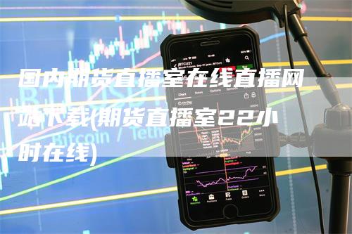 国内期货直播室在线直播网站下载(期货直播室22小时在线)-领航期货
