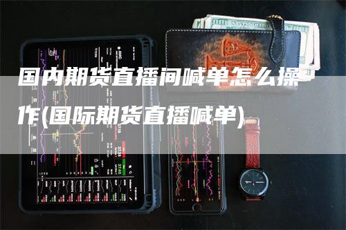 国内期货直播间喊单怎么操作(国际期货直播喊单)-领航期货