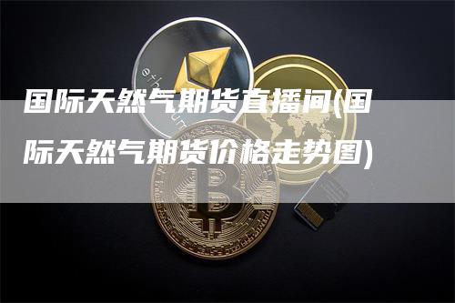国际天然气期货直播间(国际天然气期货价格走势图)-领航期货