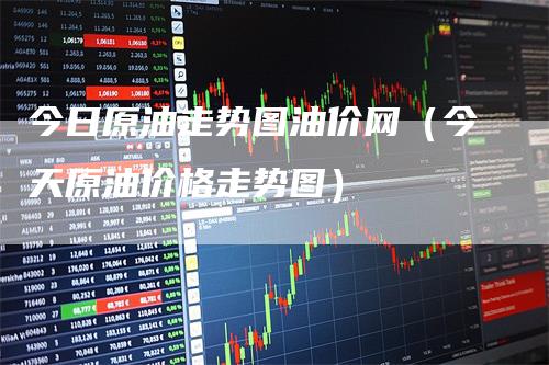 今日原油走势图油价网（今天原油价格走势图）-领航期货