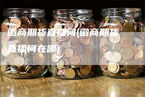 徽商期货直播间(徽商期货直播间在哪)-领航期货
