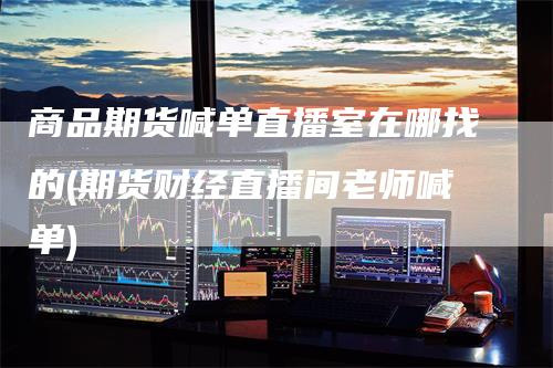 商品期货喊单直播室在哪找的(期货财经直播间老师喊单)-领航期货