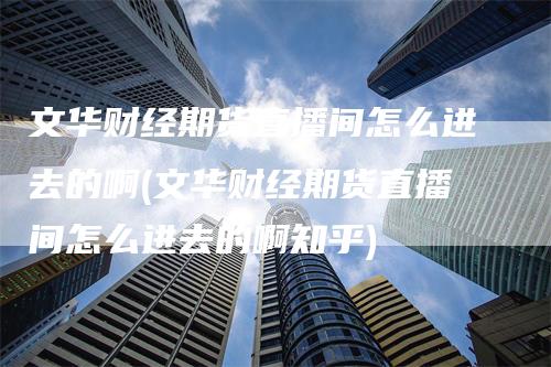 文华财经期货直播间怎么进去的啊(文华财经期货直播间怎么进去的啊知乎)-领航期货
