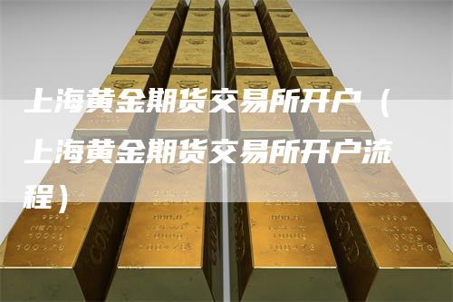 上海黄金期货交易所开户（上海黄金期货交易所开户流程）-领航期货