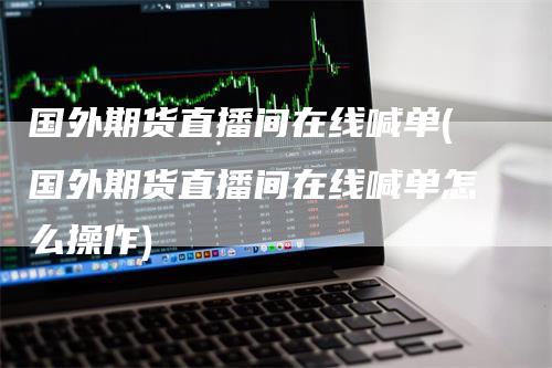 国外期货直播间在线喊单(国外期货直播间在线喊单怎么操作)-领航期货