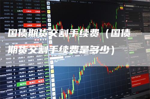 国债期货交割手续费（国债期货交割手续费是多少）
