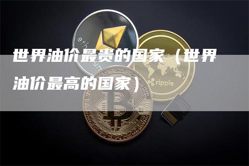 世界油价最贵的国家（世界油价最高的国家）