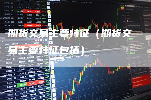 期货交易主要特征（期货交易主要特征包括）-领航期货