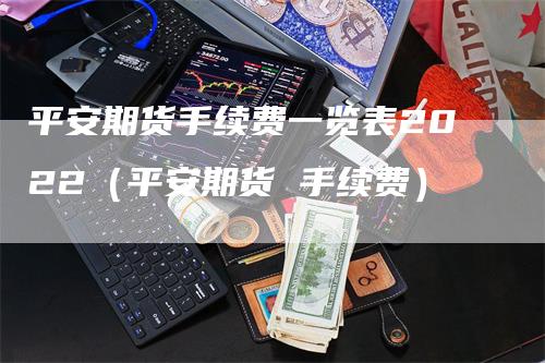 平安期货手续费一览表2022（平安期货 手续费）-领航期货