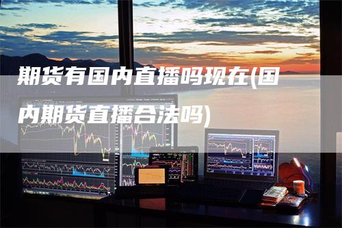期货有国内直播吗现在(国内期货直播合法吗)-领航期货