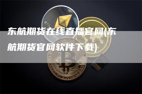 东航期货在线直播官网(东航期货官网软件下载)-领航期货