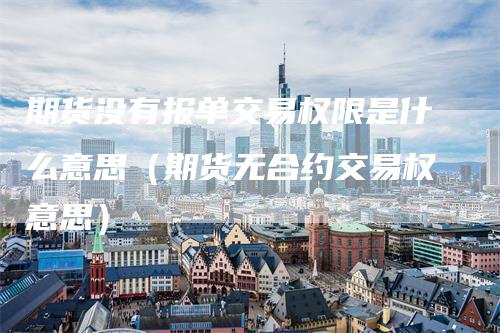 期货没有报单交易权限是什么意思（期货无合约交易权意思）-领航期货