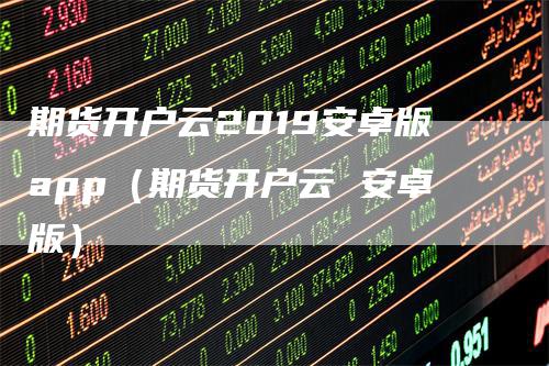 期货开户云2019安卓版app（期货开户云 安卓版）-领航期货