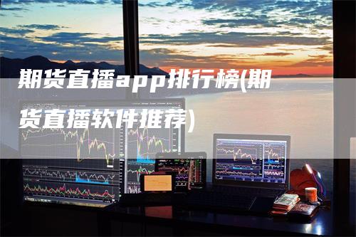 期货直播app排行榜(期货直播软件推荐)-领航期货