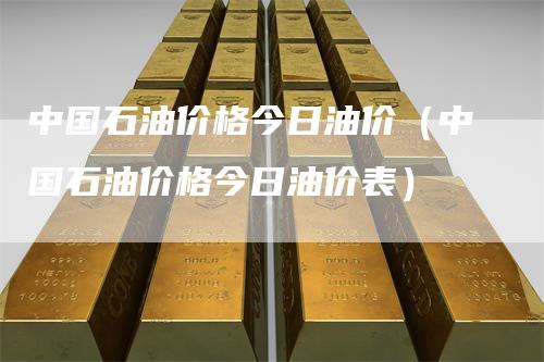 中国石油价格今日油价（中国石油价格今日油价表）