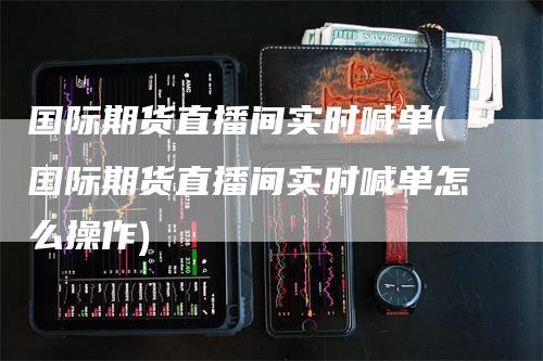 国际期货直播间实时喊单(国际期货直播间实时喊单怎么操作)-领航期货