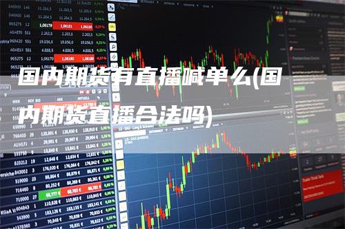 国内期货有直播喊单么(国内期货直播合法吗)-领航期货