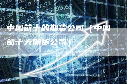 中国前十的期货公司（中国前十大期货公司）