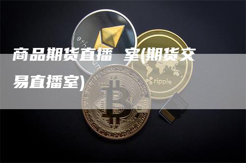 商品期货直播 室(期货交易直播室)-领航期货