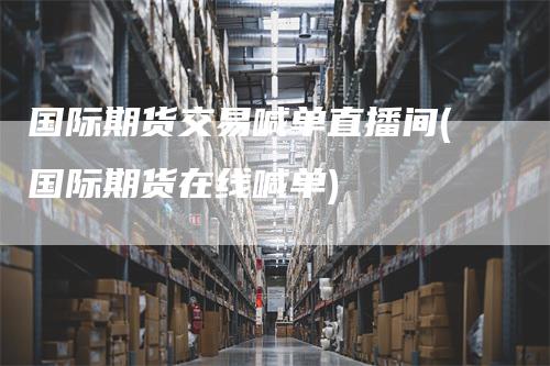 国际期货交易喊单直播间(国际期货在线喊单)-领航期货