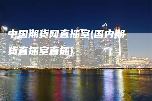 中国期货网直播室(国内期货直播室直播)-领航期货
